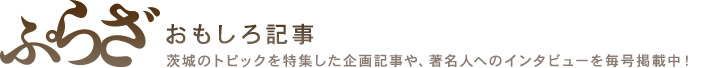 ぷらっと・ぷらざ おもしろ記事 茨城のトピックを特集した企画記事や、著名人へのインタビューを毎号掲載中！